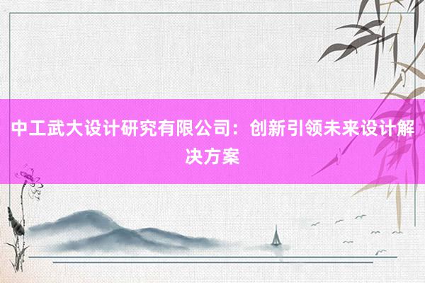 中工武大设计研究有限公司：创新引领未来设计解决方案